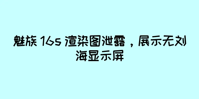 魅族 16s 渲染图泄露，展示无刘海显示屏