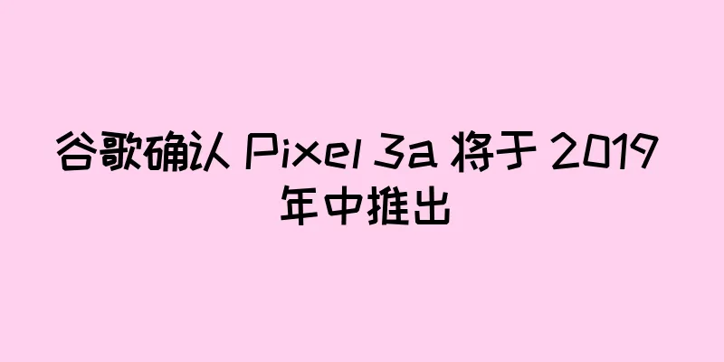 谷歌确认 Pixel 3a 将于 2019 年中推出