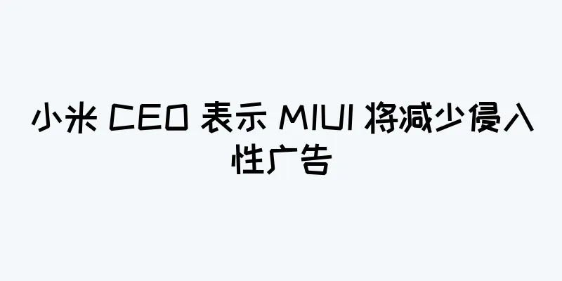 小米 CEO 表示 MIUI 将减少侵入性广告