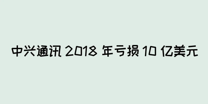 中兴通讯 2018 年亏损 10 亿美元