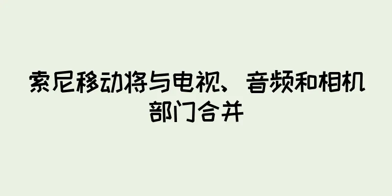 索尼移动将与电视、音频和相机部门合并