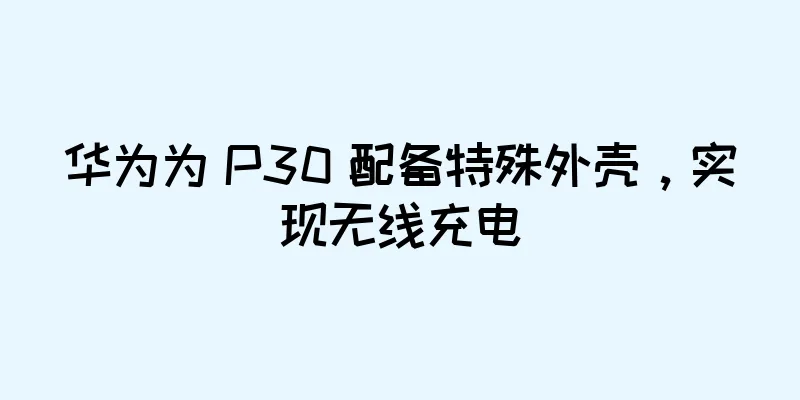 华为为 P30 配备特殊外壳，实现无线充电