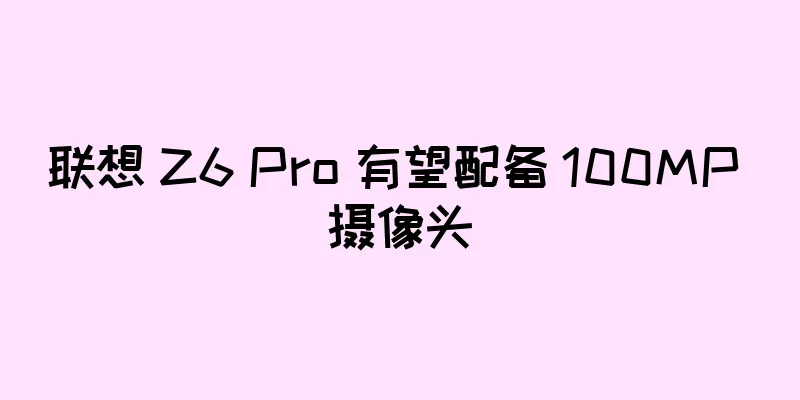 联想 Z6 Pro 有望配备 100MP 摄像头