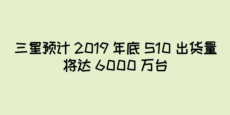 三星预计 2019 年底 S10 出货量将达 6000 万台