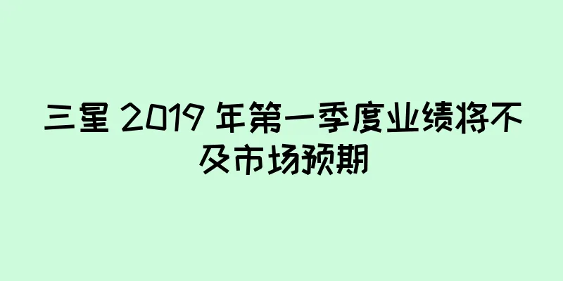 三星 2019 年第一季度业绩将不及市场预期