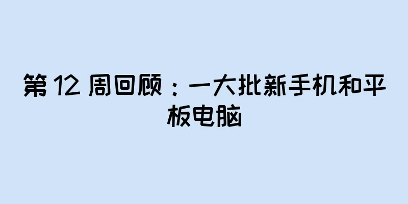 第 12 周回顾：一大批新手机和平板电脑