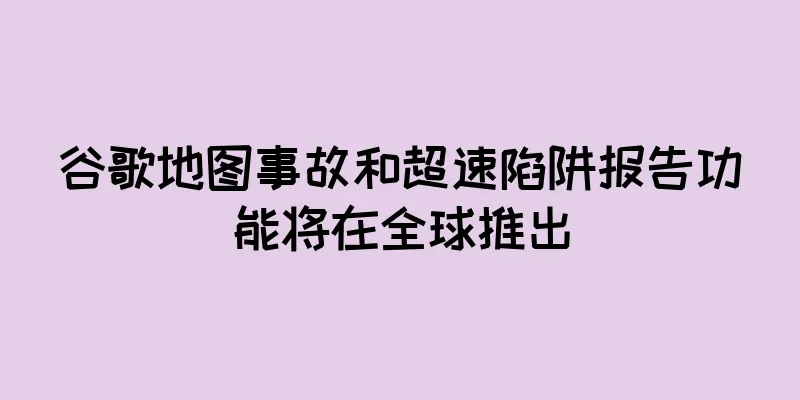 谷歌地图事故和超速陷阱报告功能将在全球推出