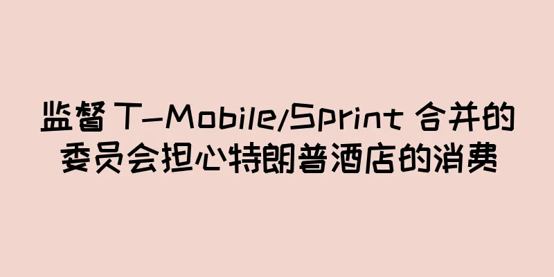 监督 T-Mobile/Sprint 合并的委员会担心特朗普酒店的消费