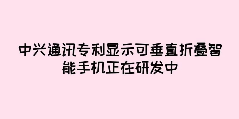 中兴通讯专利显示可垂直折叠智能手机正在研发中