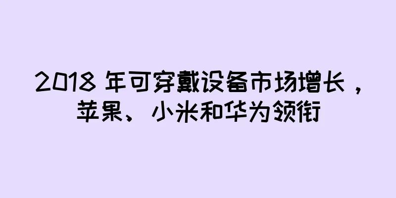 2018 年可穿戴设备市场增长，苹果、小米和华为领衔