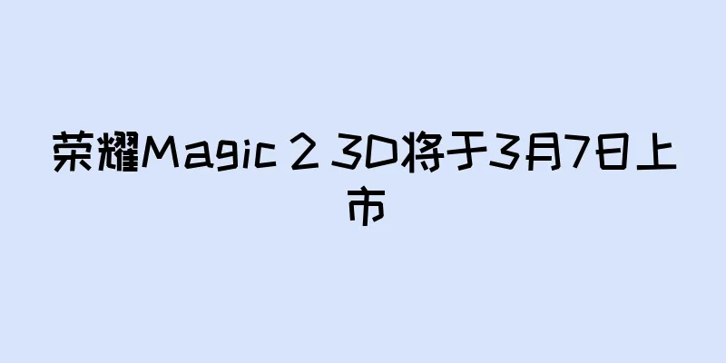 荣耀Magic 2 3D将于3月7日上市