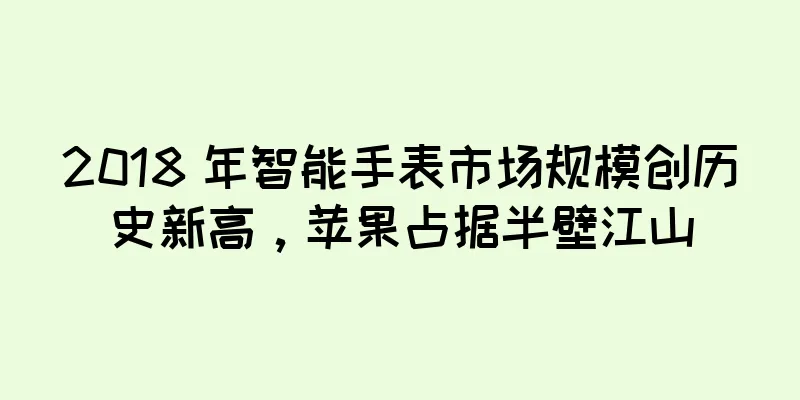 2018 年智能手表市场规模创历史新高，苹果占据半壁江山