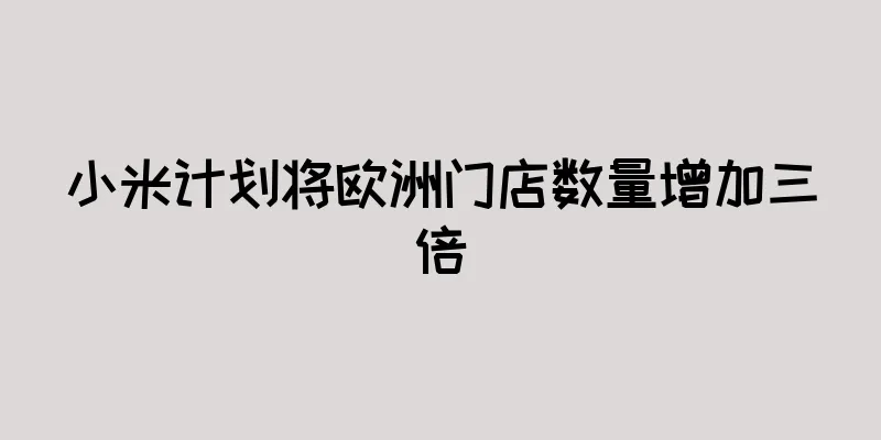 小米计划将欧洲门店数量增加三倍