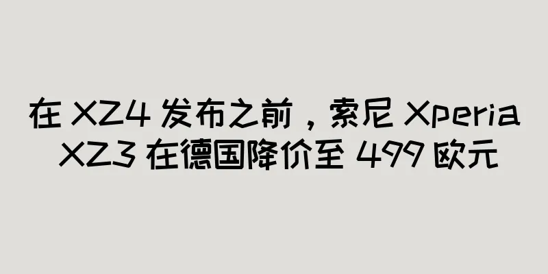 在 XZ4 发布之前，索尼 Xperia XZ3 在德国降价至 499 欧元