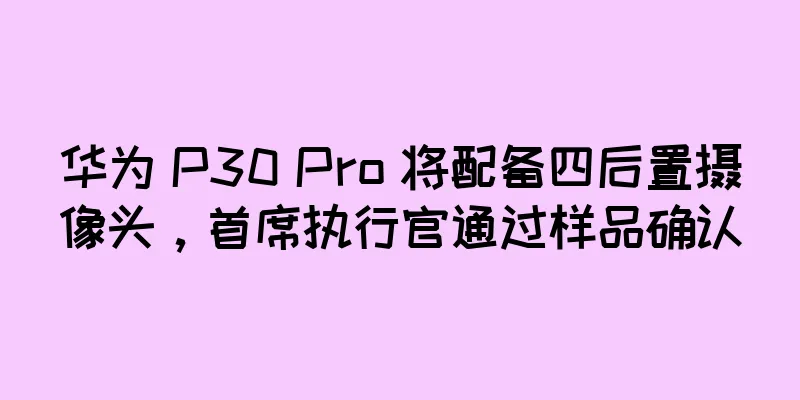 华为 P30 Pro 将配备四后置摄像头，首席执行官通过样品确认