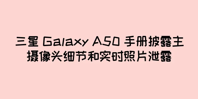 三星 Galaxy A50 手册披露主摄像头细节和实时照片泄露