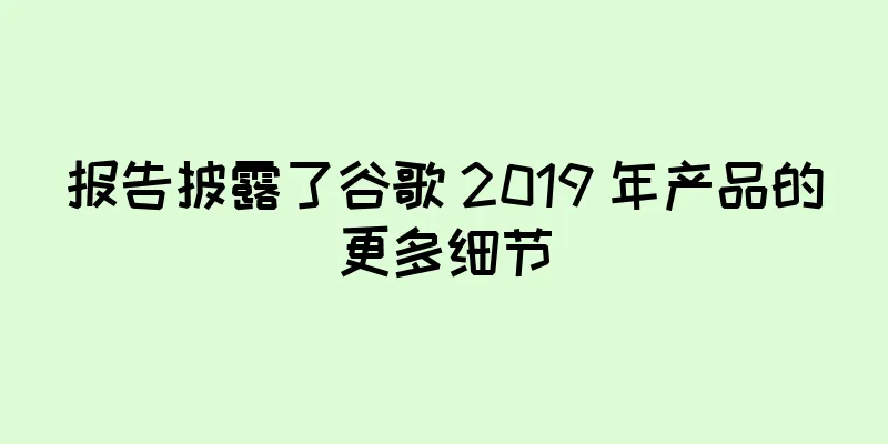 报告披露了谷歌 2019 年产品的更多细节