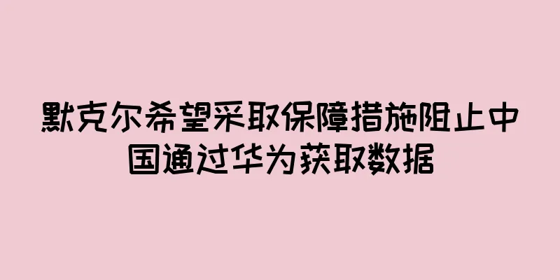 默克尔希望采取保障措施阻止中国通过华为获取数据