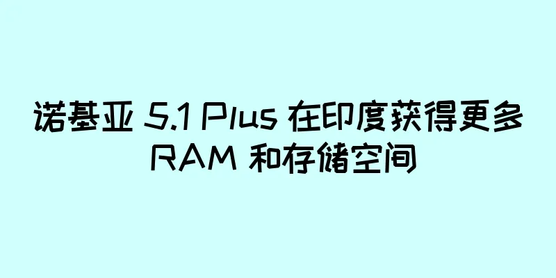 诺基亚 5.1 Plus 在印度获得更多 RAM 和存储空间