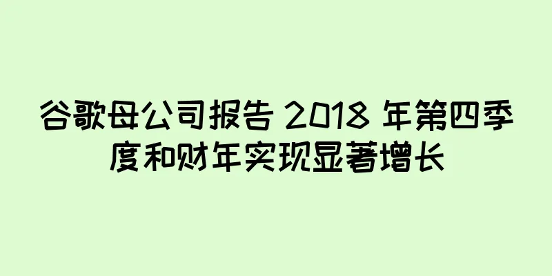 谷歌母公司报告 2018 年第四季度和财年实现显著增长