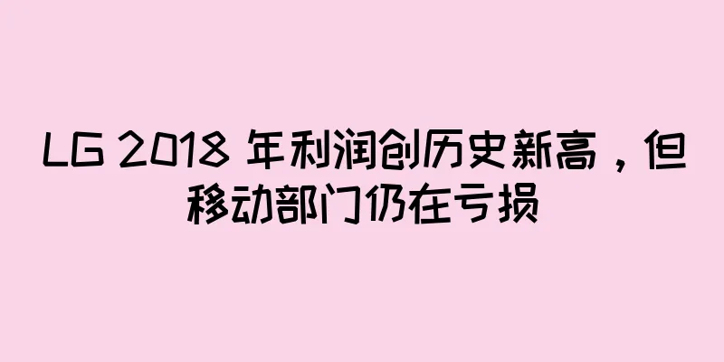 LG 2018 年利润创历史新高，但移动部门仍在亏损