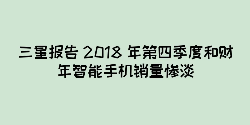三星报告 2018 年第四季度和财年智能手机销量惨淡