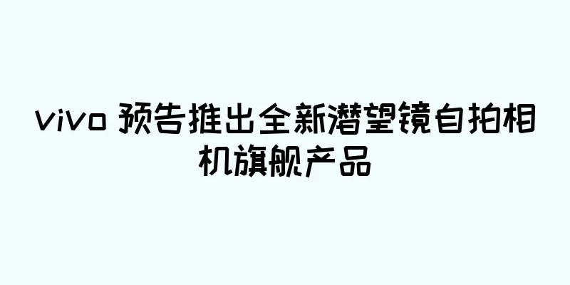vivo 预告推出全新潜望镜自拍相机旗舰产品