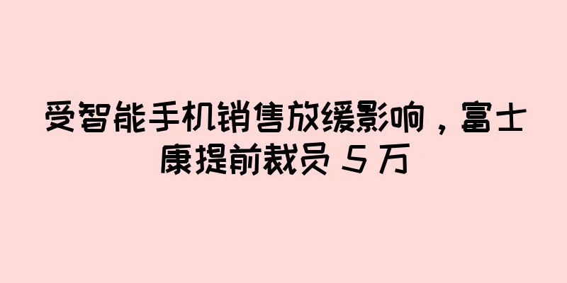 受智能手机销售放缓影响，富士康提前裁员 5 万