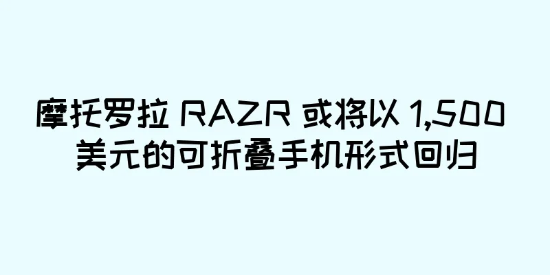 摩托罗拉 RAZR 或将以 1,500 美元的可折叠手机形式回归