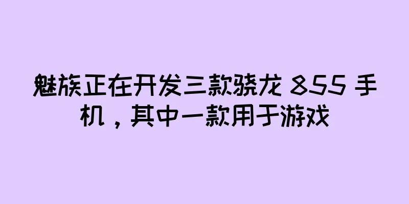 魅族正在开发三款骁龙 855 手机，其中一款用于游戏