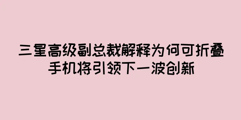 三星高级副总裁解释为何可折叠手机将引领下一波创新