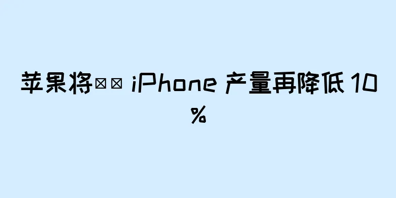 苹果将​​ iPhone 产量再降低 10%
