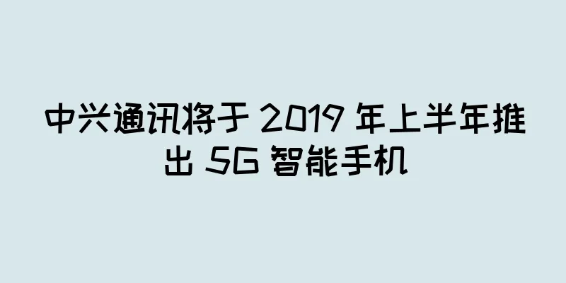 中兴通讯将于 2019 年上半年推出 5G 智能手机