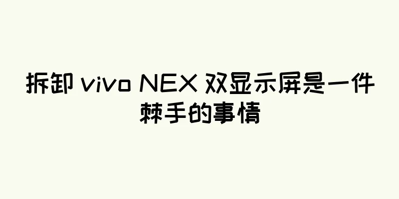 拆卸 vivo NEX 双显示屏是一件棘手的事情