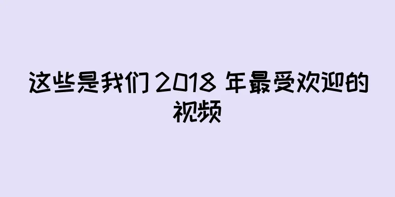 这些是我们 2018 年最受欢迎的视频