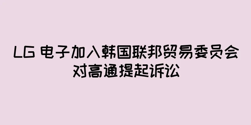 LG 电子加入韩国联邦贸易委员会对高通提起诉讼