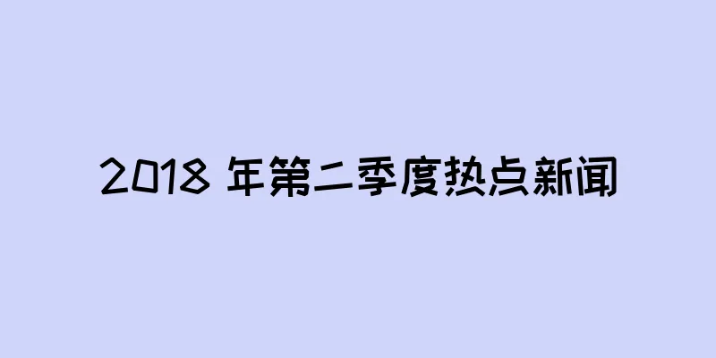 2018 年第二季度热点新闻