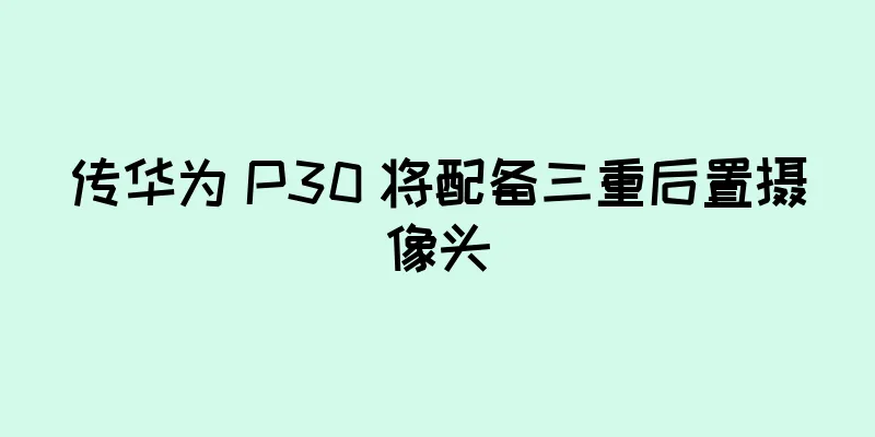 传华为 P30 将配备三重后置摄像头