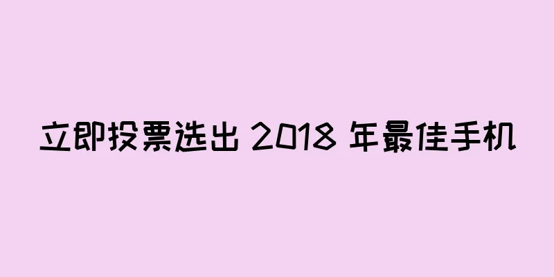 立即投票选出 2018 年最佳手机