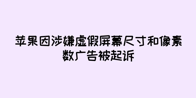 苹果因涉嫌虚假屏幕尺寸和像素数广告被起诉