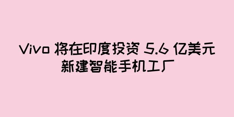 Vivo 将在印度投资 5.6 亿美元新建智能手机工厂