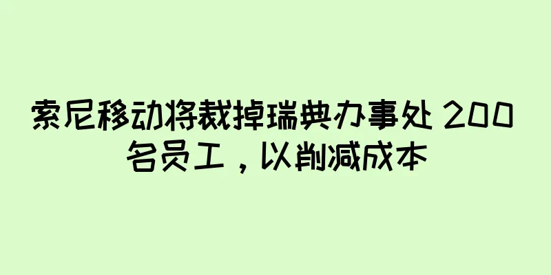 索尼移动将裁掉瑞典办事处 200 名员工，以削减成本