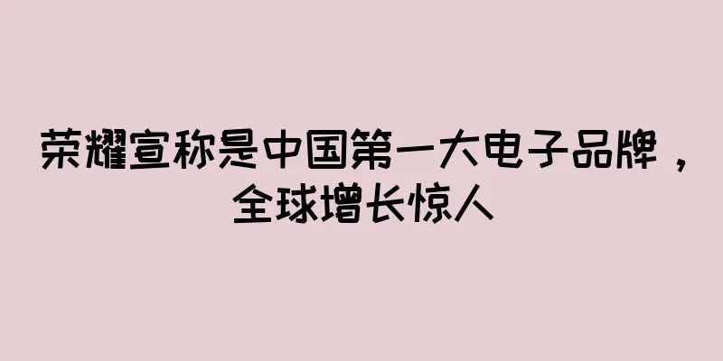 荣耀宣称是中国第一大电子品牌，全球增长惊人