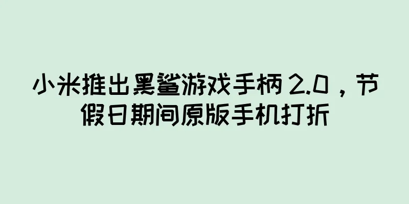 小米推出黑鲨游戏手柄 2.0，节假日期间原版手机打折