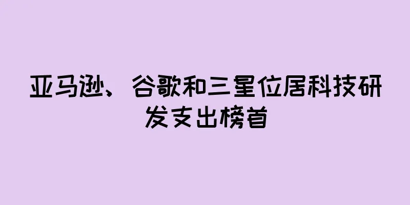 亚马逊、谷歌和三星位居科技研发支出榜首