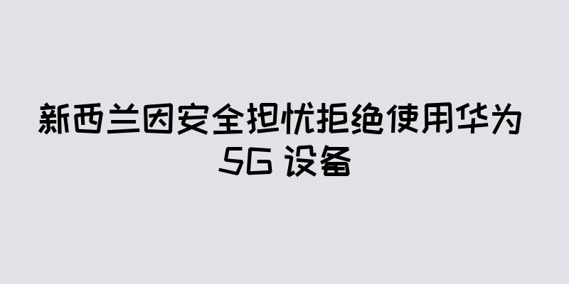 新西兰因安全担忧拒绝使用华为 5G 设备