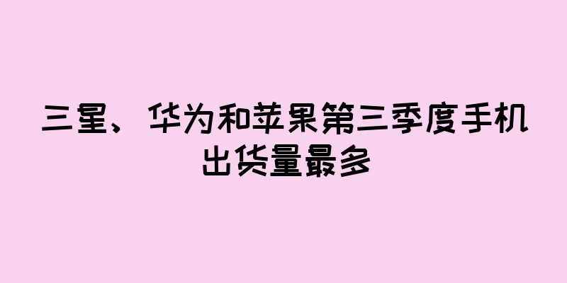 三星、华为和苹果第三季度手机出货量最多