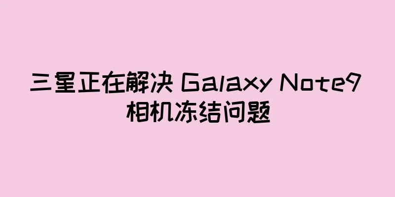 三星正在解决 Galaxy Note9 相机冻结问题