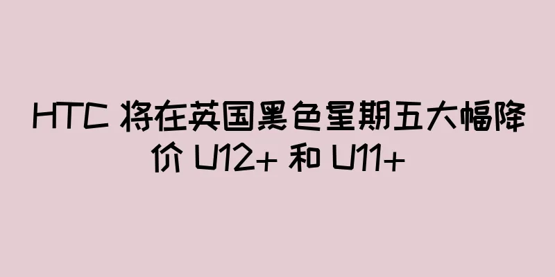 HTC 将在英国黑色星期五大幅降价 U12+ 和 U11+