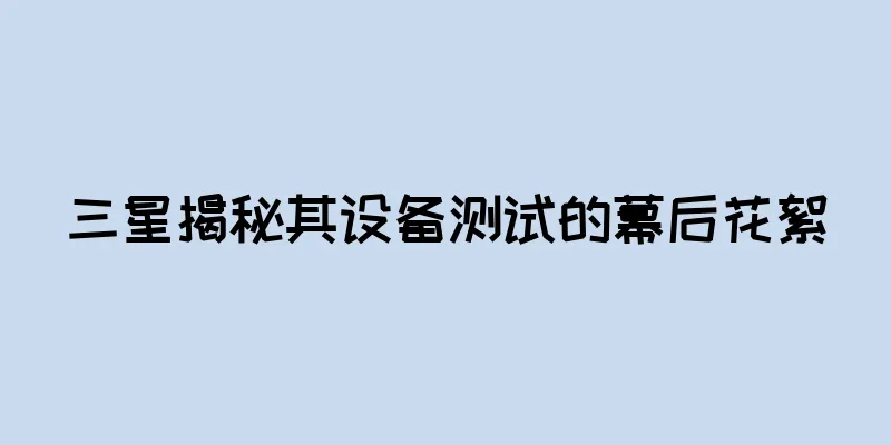 三星揭秘其设备测试的幕后花絮